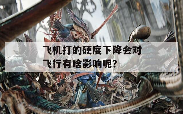 飞机打的硬度下降会对飞行有啥影响呢？