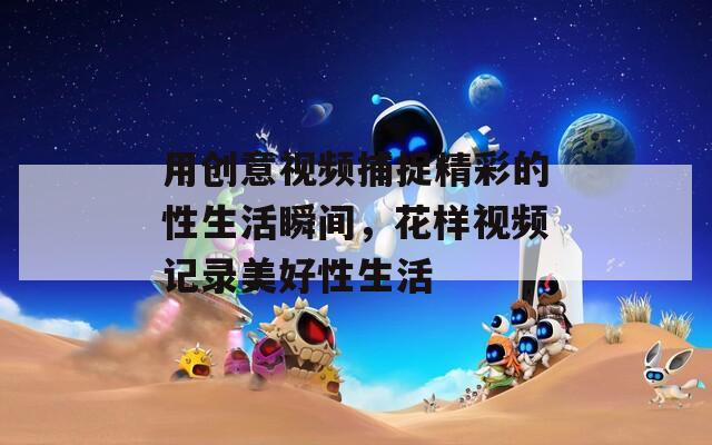 用创意视频捕捉精彩的性生活瞬间，花样视频记录美好性生活