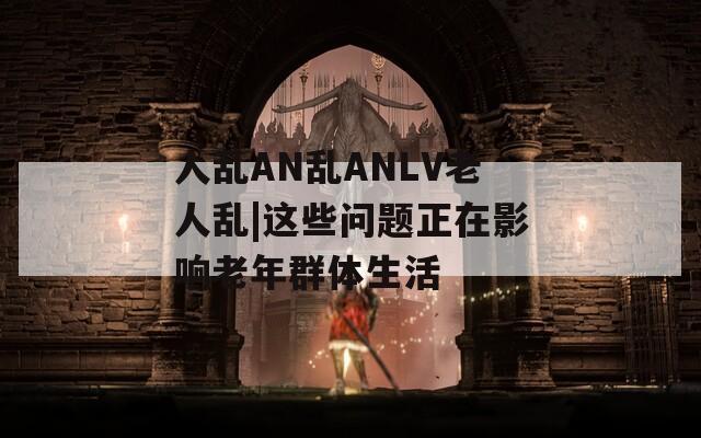 人乱AN乱ANLV老人乱|这些问题正在影响老年群体生活