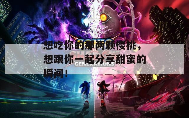 想吃你的那两颗樱桃，想跟你一起分享甜蜜的瞬间！