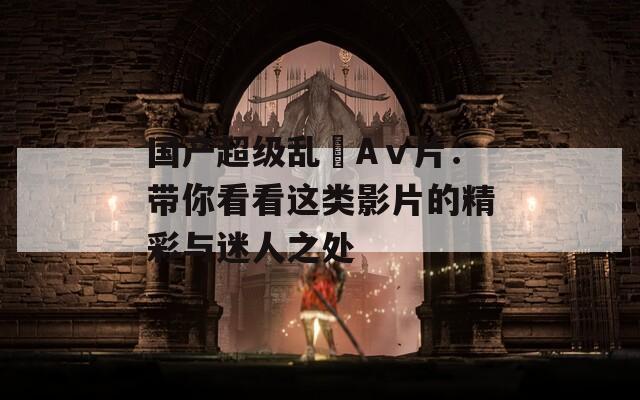 国产超级乱婬Aⅴ片：带你看看这类影片的精彩与迷人之处