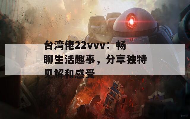 台湾佬22vvv：畅聊生活趣事，分享独特见解和感受