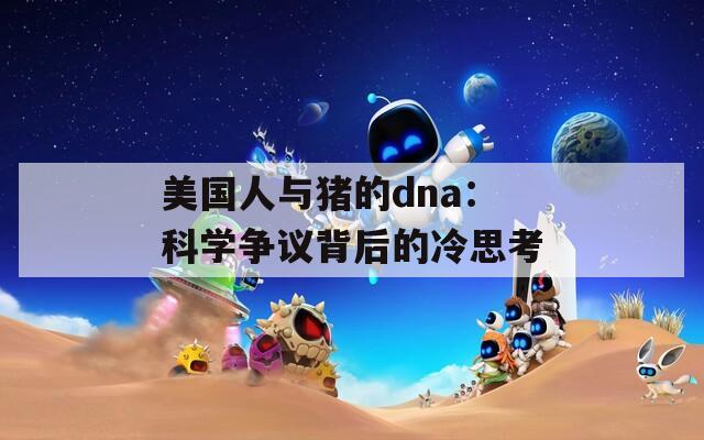 美国人与猪的dna：科学争议背后的冷思考
