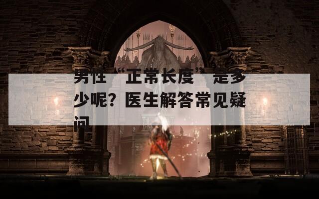 男性“正常长度”是多少呢？医生解答常见疑问