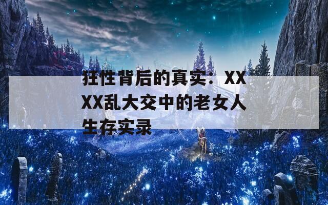 狂性背后的真实：XXXX乱大交中的老女人生存实录