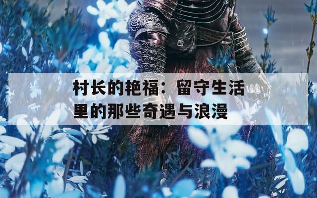 村长的艳福：留守生活里的那些奇遇与浪漫