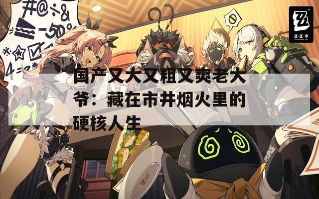 国产又大又粗又爽老大爷：藏在市井烟火里的硬核人生