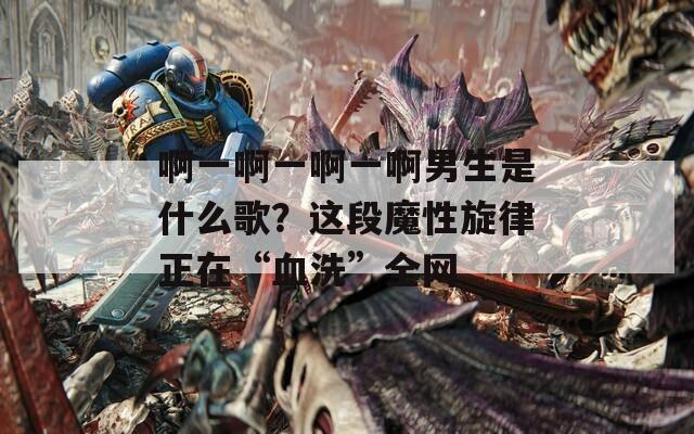 啊一啊一啊一啊男生是什么歌？这段魔性旋律正在“血洗”全网