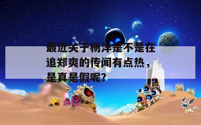 最近关于杨洋是不是在追郑爽的传闻有点热，是真是假呢？