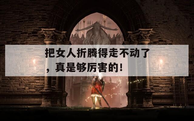 把女人折腾得走不动了，真是够厉害的！