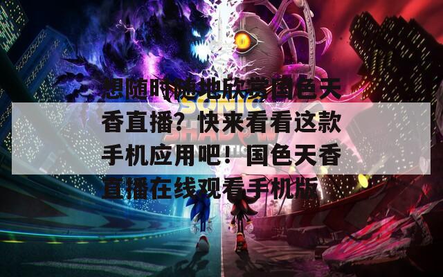 想随时随地欣赏国色天香直播？快来看看这款手机应用吧！国色天香直播在线观看手机版