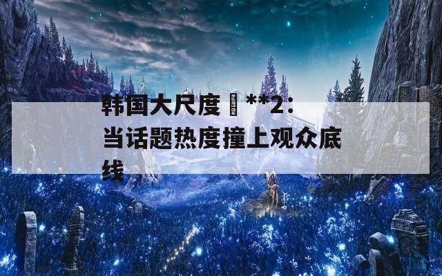 韩国大尺度巜**2：当话题热度撞上观众底线