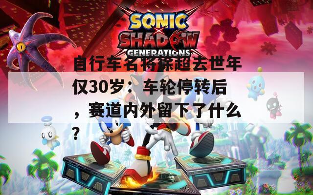 自行车名将徐超去世年仅30岁：车轮停转后，赛道内外留下了什么？