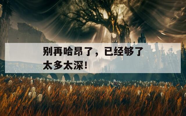 别再哈昂了，已经够了太多太深！
