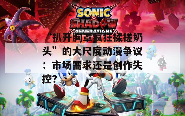 “扒开胸罩疯狂揉搓奶头”的大尺度动漫争议：市场需求还是创作失控？