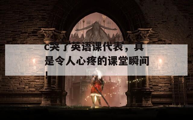 c哭了英语课代表，真是令人心疼的课堂瞬间！