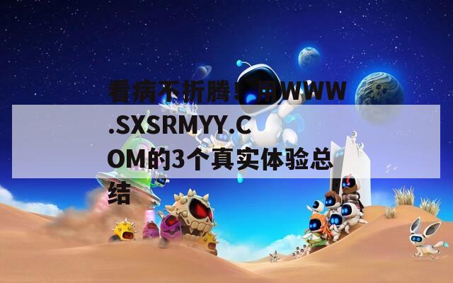 看病不折腾！用WWW.SXSRMYY.COM的3个真实体验总结