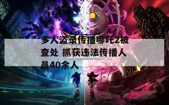 多人盗录传播哪吒2被查处 抓获违法传播人员40余人