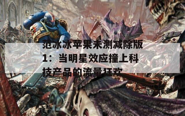 范冰冰苹果未测减除版1：当明星效应撞上科技产品的流量狂欢