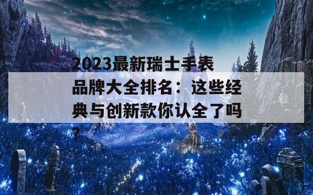 2023最新瑞士手表品牌大全排名：这些经典与创新款你认全了吗？