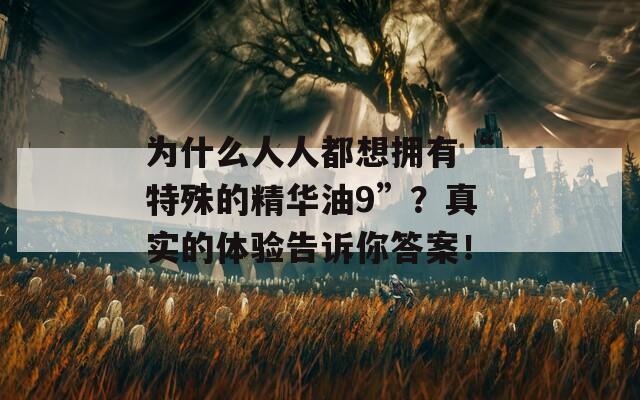 为什么人人都想拥有“特殊的精华油9”？真实的体验告诉你答案！