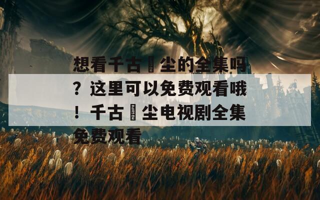 想看千古玦尘的全集吗？这里可以免费观看哦！千古玦尘电视剧全集免费观看
