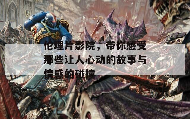 伦理片影院，带你感受那些让人心动的故事与情感的碰撞
