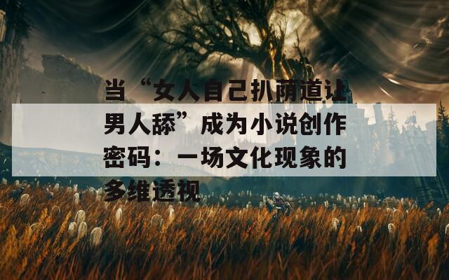 当“女人自己扒荫道让男人舔”成为小说创作密码：一场文化现象的多维透视