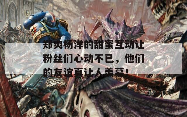 郑爽杨洋的甜蜜互动让粉丝们心动不已，他们的友谊真让人羡慕！