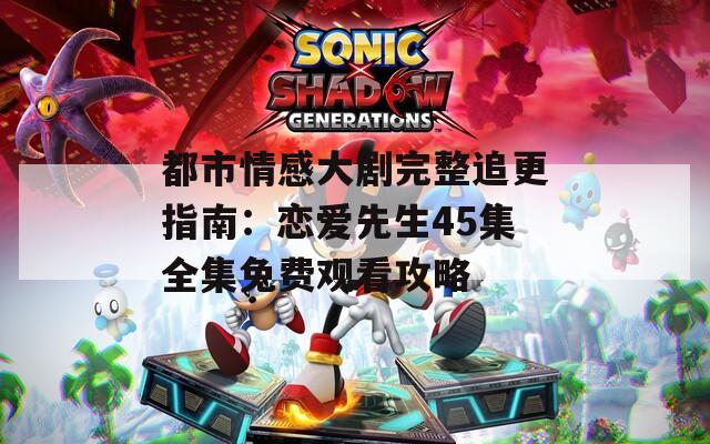 都市情感大剧完整追更指南：恋爱先生45集全集免费观看攻略