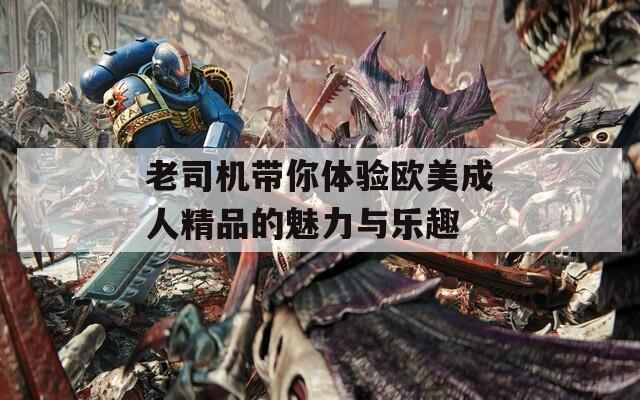 老司机带你体验欧美成人精品的魅力与乐趣