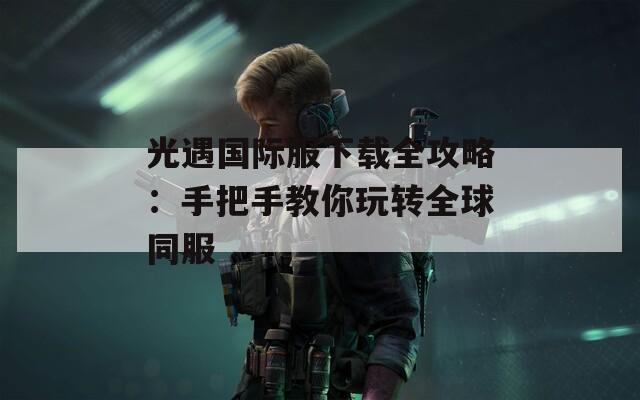 光遇国际服下载全攻略：手把手教你玩转全球同服