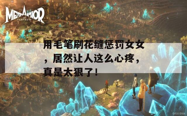 用毛笔刷花缝惩罚女女，居然让人这么心疼，真是太狠了！