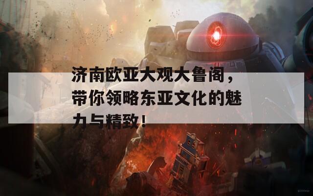 济南欧亚大观大鲁阁，带你领略东亚文化的魅力与精致！