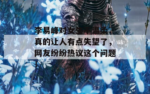 李易峰对女生不温柔，真的让人有点失望了，网友纷纷热议这个问题！
