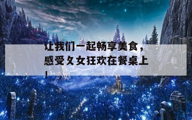 让我们一起畅享美食，感受攵女狂欢在餐桌上！