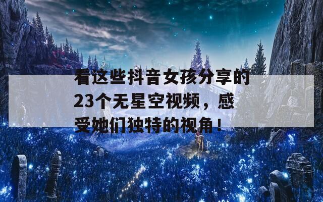 看这些抖音女孩分享的23个无星空视频，感受她们独特的视角！