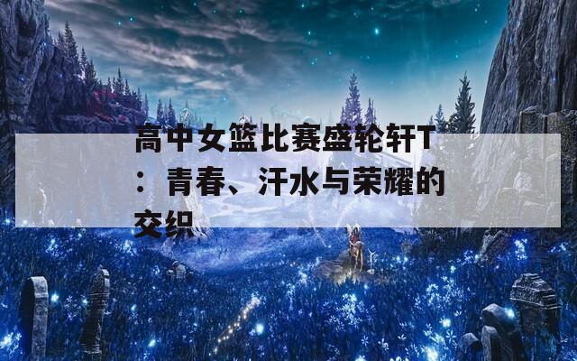 高中女篮比赛盛轮轩T：青春、汗水与荣耀的交织