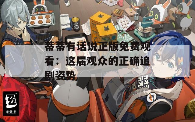 蒂蒂有话说正版免费观看：这届观众的正确追剧姿势