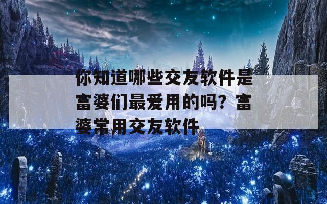 你知道哪些交友软件是富婆们最爱用的吗？富婆常用交友软件
