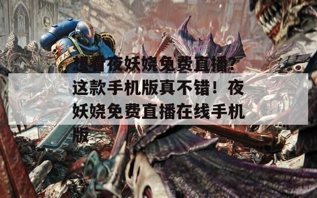 想看夜妖娆免费直播？这款手机版真不错！夜妖娆免费直播在线手机版
