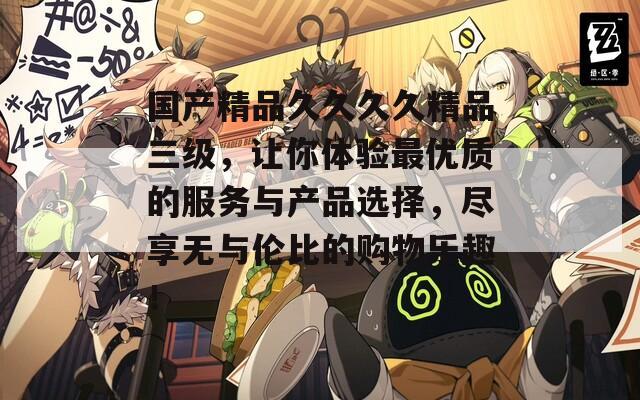 国产精品久久久久精品三级，让你体验最优质的服务与产品选择，尽享无与伦比的购物乐趣！