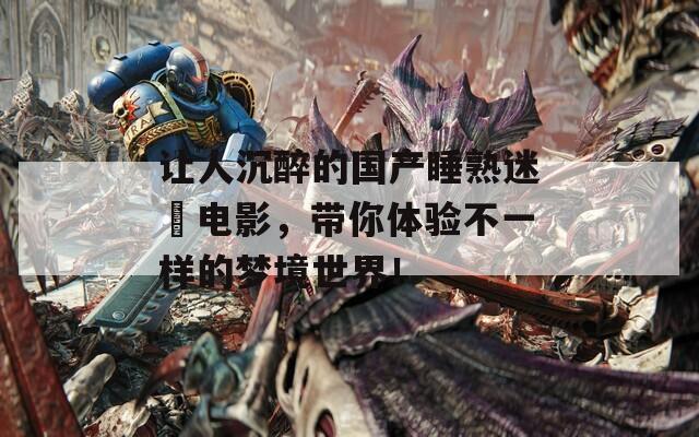 让人沉醉的国产睡熟迷奷电影，带你体验不一样的梦境世界！