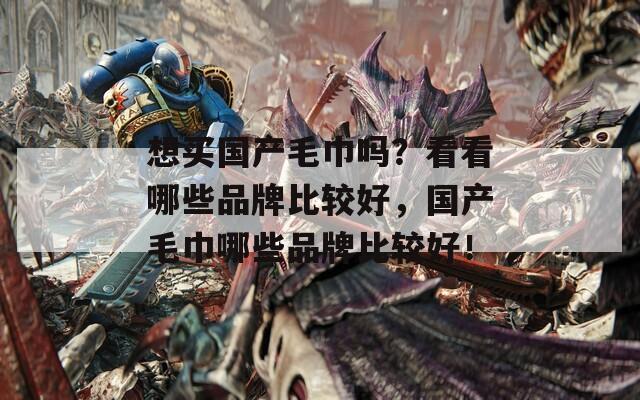 想买国产毛巾吗？看看哪些品牌比较好，国产毛巾哪些品牌比较好！