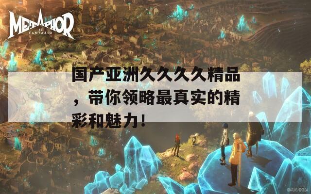国产亚洲久久久久精品，带你领略最真实的精彩和魅力！