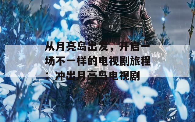 从月亮岛出发，开启一场不一样的电视剧旅程：冲出月亮岛电视剧