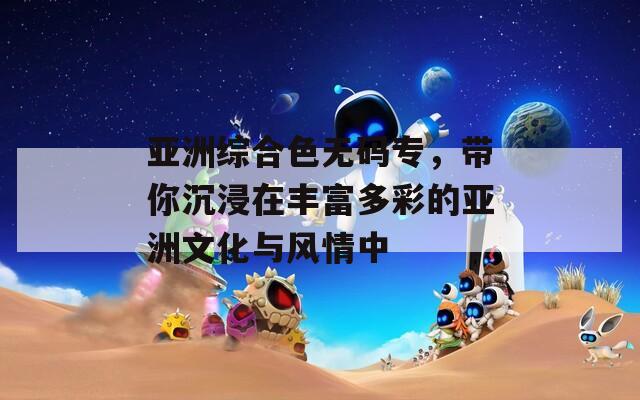 亚洲综合色无码专，带你沉浸在丰富多彩的亚洲文化与风情中