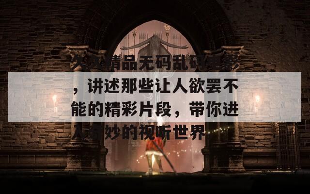 久久精品无码乱码电影，讲述那些让人欲罢不能的精彩片段，带你进入奇妙的视听世界。