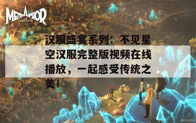 汉服盛宴系列：不见星空汉服完整版视频在线播放，一起感受传统之美！