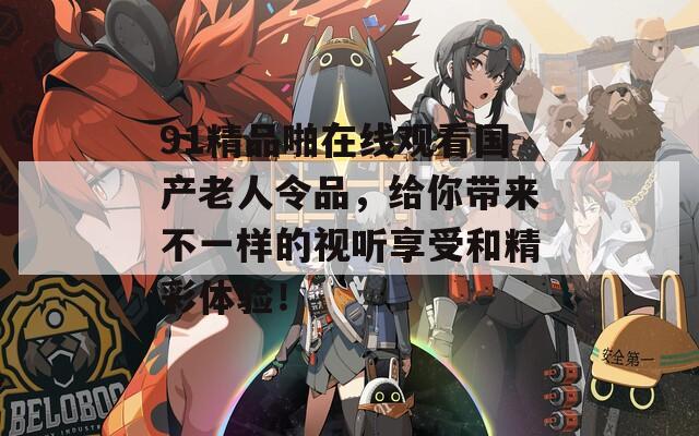 91精品啪在线观看国产老人令品，给你带来不一样的视听享受和精彩体验！